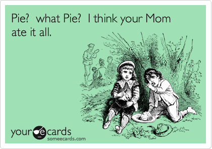 Pie?  what Pie?  I think your Mom ate it all.