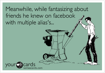 Meanwhile, while fantasizing about friends he knew on facebook
with multiple alias's...
