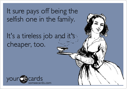 It sure pays off being the
selfish one in the family.

It's a tireless job and it's
cheaper, too.