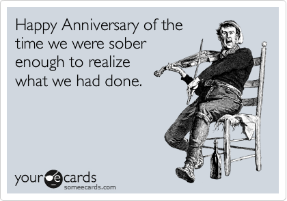 Happy Anniversary of the
time we were sober
enough to realize
what we had done. 