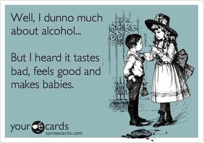 Well, I dunno much
about alcohol...

But I heard it tastes
bad, feels good and
makes babies.