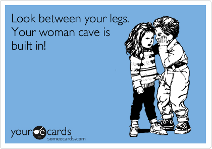 Look between your legs.
Your woman cave is
built in!