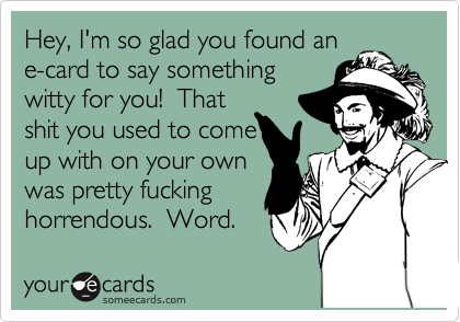 Hey, I'm so glad you found an
e-card to say something
witty for you!  That
shit you used to come
up with on your own
was pretty fucking
horrendous.  Word.