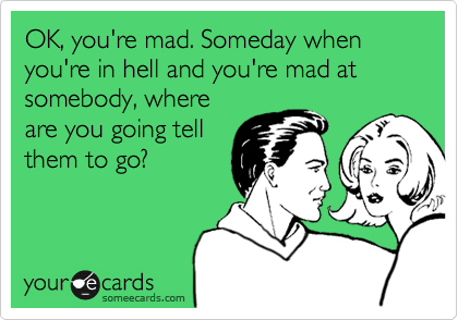 OK, you're mad. Someday when you're in hell and you're mad at somebody, where
are you going tell
them to go?