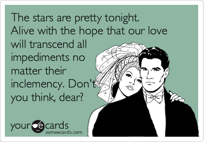The stars are pretty tonight.
Alive with the hope that our love will transcend all
impediments no
matter their
inclemency. Don't
you think, dear?