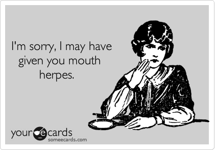 

I'm sorry, I may have
  given you mouth 
        herpes.