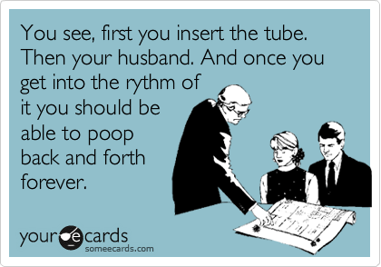 You see, first you insert the tube. Then your husband. And once you get into the rythm of
it you should be
able to poop
back and forth
forever. 
