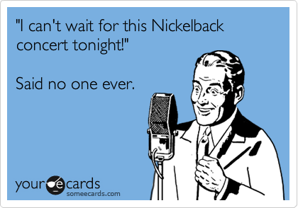 "I can't wait for this Nickelback concert tonight!" 

Said no one ever.