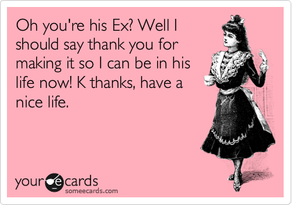 Oh you're his Ex? Well I
should say thank you for
making it so I can be in his
life now! K thanks, have a
nice life.