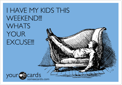 I HAVE MY KIDS THIS 
WEEKEND!!!
WHATS
YOUR
EXCUSE!!!