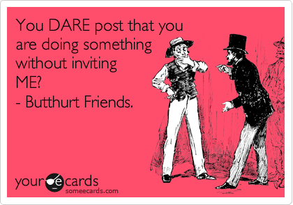 You DARE post that you
are doing something
without inviting
ME?
- Butthurt Friends.