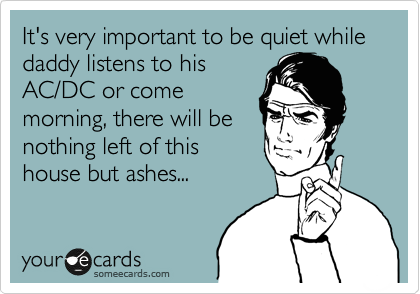 It's very important to be quiet while daddy listens to his
AC/DC or come
morning, there will be
nothing left of this
house but ashes...