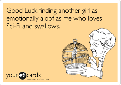 Good Luck finding another girl as emotionally aloof as me who loves Sci-Fi and swallows.