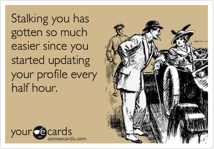 Stalking you has
gotten so much
easier since you
started updating
your profile every
half hour.