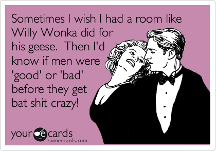 Sometimes I wish I had a room like Willy Wonka did for
his geese.  Then I'd
know if men were
'good' or 'bad'
before they get
bat shit crazy!