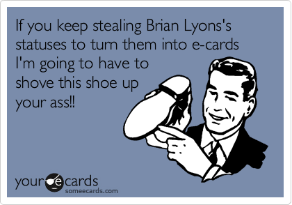 If you keep stealing Brian Lyons's statuses to turn them into e-cards I'm going to have to
shove this shoe up
your ass!!