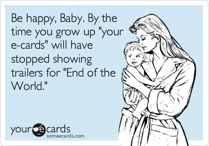 Be happy, Baby. By the
time you grow up "your
e-cards" will have
stopped showing
trailers for "End of the
World."