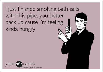 I just finished smoking bath salts
with this pipe, you better
back up cause i'm feeling
kinda hungry