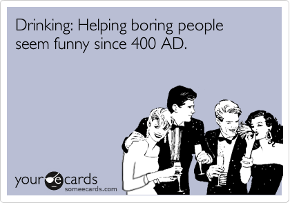 Drinking: Helping boring people seem funny since 400 AD.