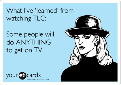 What I've 'learned' from 
watching TLC:

Some people will 
do ANYTHING
to get on TV.