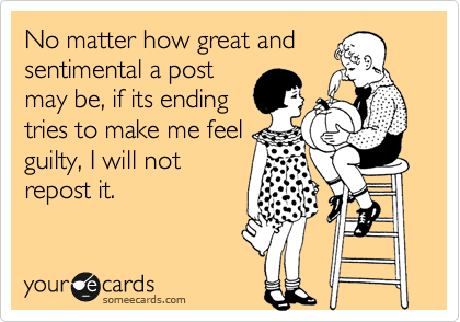 No matter how great and
sentimental a post
may be, if its ending
tries to make me feel
guilty, I will not
repost it.