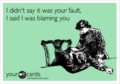 I didn't say it was your fault, 
I said I was blaming you