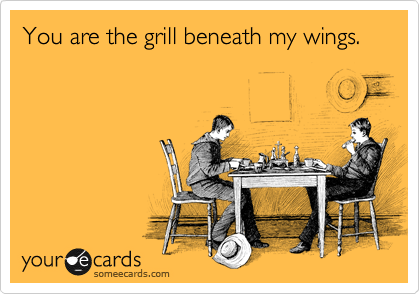 You are the grill beneath my wings.