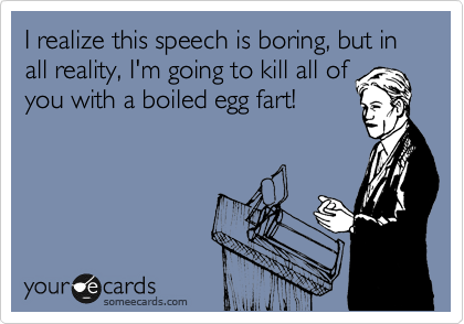 I realize this speech is boring, but in all reality, I'm going to kill all of
you with a boiled egg fart!
