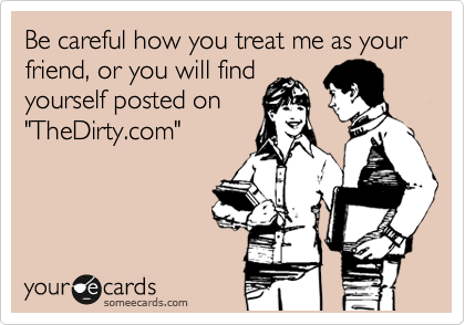 Be careful how you treat me as your friend, or you will find
yourself posted on
"TheDirty.com"