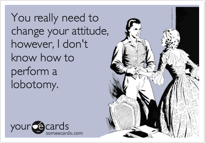 You really need to
change your attitude,
however, I don't
know how to
perform a
lobotomy.