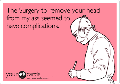 The Surgery to remove your head from my ass seemed to
have complications.
