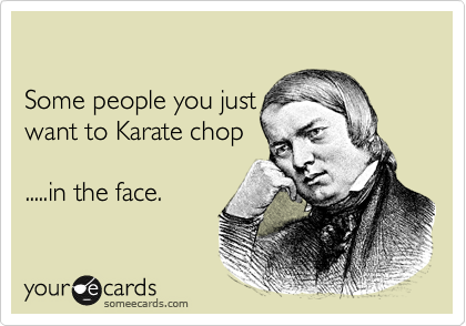 

Some people you just
want to Karate chop

.....in the face.