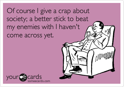 Of course I give a crap about society; a better stick to beat
my enemies with I haven't
come across yet.