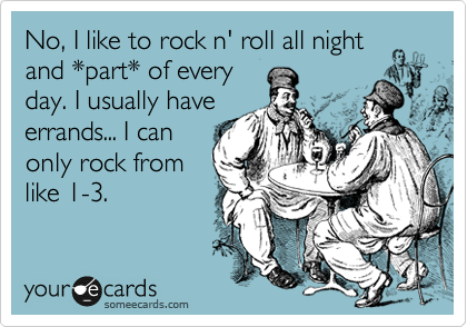 No, I like to rock n' roll all night
and *part* of every
day. I usually have
errands... I can
only rock from
like 1-3. 