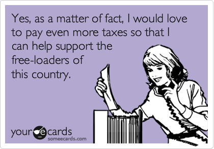 Yes, as a matter of fact, I would love to pay even more taxes so that I can help support the
free-loaders of
this country.