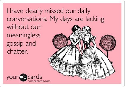 I have dearly missed our daily conversations. My days are lacking without our
meaningless
gossip and
chatter.