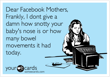 Dear Facebook Mothers,
Frankly, I dont give a
damn how snotty your
baby's nose is or how
many bowel
movements it had
today.