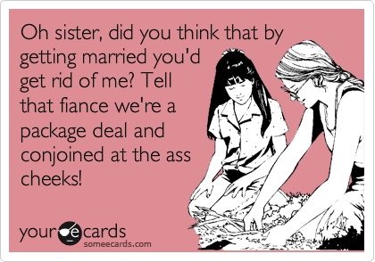 Oh sister, did you think that by
getting married you'd
get rid of me? Tell
that fiance we're a
package deal and
conjoined at the ass
cheeks!