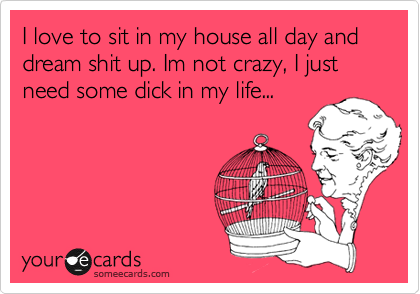 I love to sit in my house all day and dream shit up. Im not crazy, I just need some dick in my life...