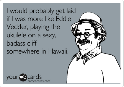 I would probably get laid
if I was more like Eddie
Vedder, playing the
ukulele on a sexy,
badass cliff
somewhere in Hawaii.