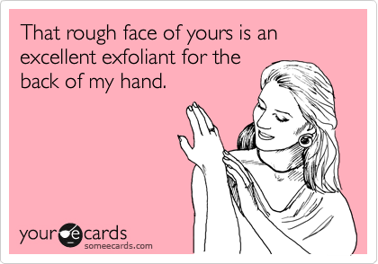That rough face of yours is an excellent exfoliant for the
back of my hand.