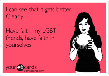 I can see that it gets better.
Clearly.

Have faith, my LGBT
friends, have faith in
yourselves.