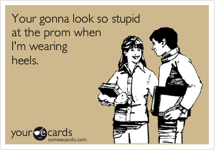 Your gonna look so stupid 
at the prom when 
I'm wearing 
heels.
