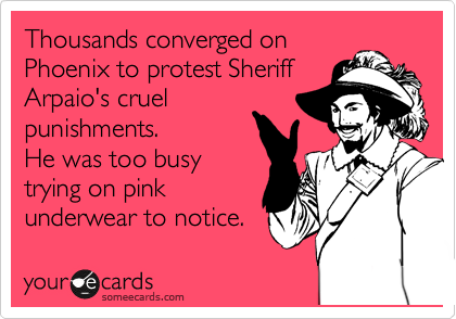 Thousands converged on
Phoenix to protest Sheriff
Arpaio's cruel
punishments.
He was too busy
trying on pink
underwear to notice.