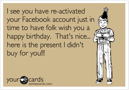 I see you have re-activated
your Facebook account just in
time to have folk wish you a
happy birthday.  That's nice...
here is the present I didn't
buy for you!!!