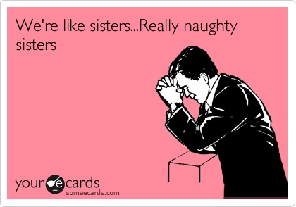 We're like sisters...Really naughty sisters