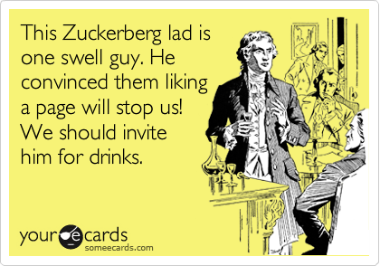 This Zuckerberg lad is 
one swell guy. He
convinced them liking
a page will stop us!
We should invite
him for drinks.