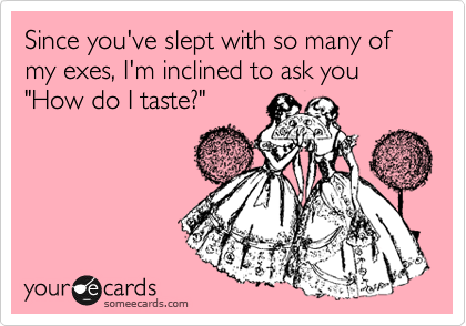 Since you've slept with so many of my exes, I'm inclined to ask you "How do I taste?"
