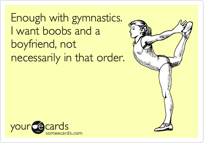 Enough with gymnastics.
I want boobs and a
boyfriend, not
necessarily in that order.