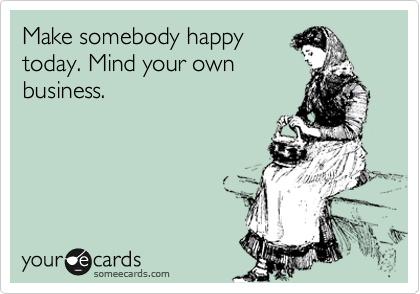 Make somebody happy
today. Mind your own
business.